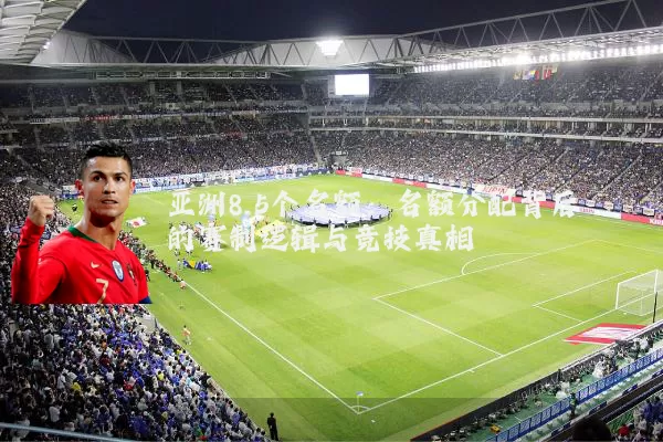 亚洲8.5个名额：名额分配背后的赛制逻辑与竞技真相
