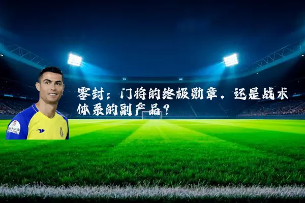 零封:门将的终极勋章,还是战术体系的副产品?